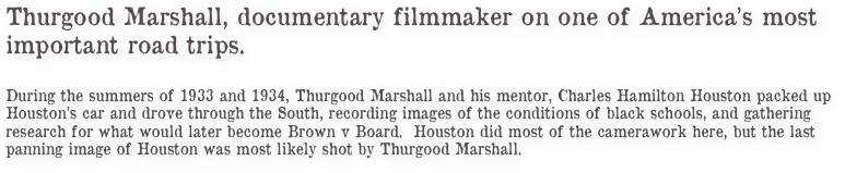 Thurgood Marshall, documentary filmmaker on one of America’s most 
important road trips. 

During the summers of 1933 and 1934, Thurgood Marshall and his mentor, Charles Hamilton Houston packed up Houston’s car and drove through the South, recording images of the conditions of black schools, and gathering research for what would later become Brown v Board.  Houston did most of the camerawork here, but the last panning image of Houston was most likely shot by Thurgood Marshall. 

