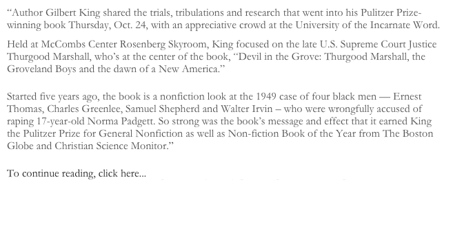&ldquo;Author Gilbert King shared the trials, tribulations and research that went into his Pulitzer Prize-winning book Thursday, Oct. 24, with an appreciative crowd at the University of the Incarnate Word.
Held at McCombs Center Rosenberg Skyroom, King focused on the late U.S. Supreme Court Justice Thurgood Marshall, who&rsquo;s at the center of the book, &ldquo;Devil in the Grove: Thurgood Marshall, the Groveland Boys and the dawn of a New America.&rdquo;
Started five years ago, the book is a nonfiction look at the 1949 case of four black men &mdash; Ernest Thomas, Charles Greenlee, Samuel Shepherd and Walter Irvin &ndash; who were wrongfully accused of raping 17-year-old Norma Padgett. So strong was the book&rsquo;s message and effect that it earned King the Pulitzer Prize for General Nonfiction as well as Non-fiction Book of the Year from The Boston Globe and Christian Science Monitor.&rdquo;
To continue reading, click here... http://uiwlogos.org/pulitzer-prize-winner-captivates-skyroom-audience/

